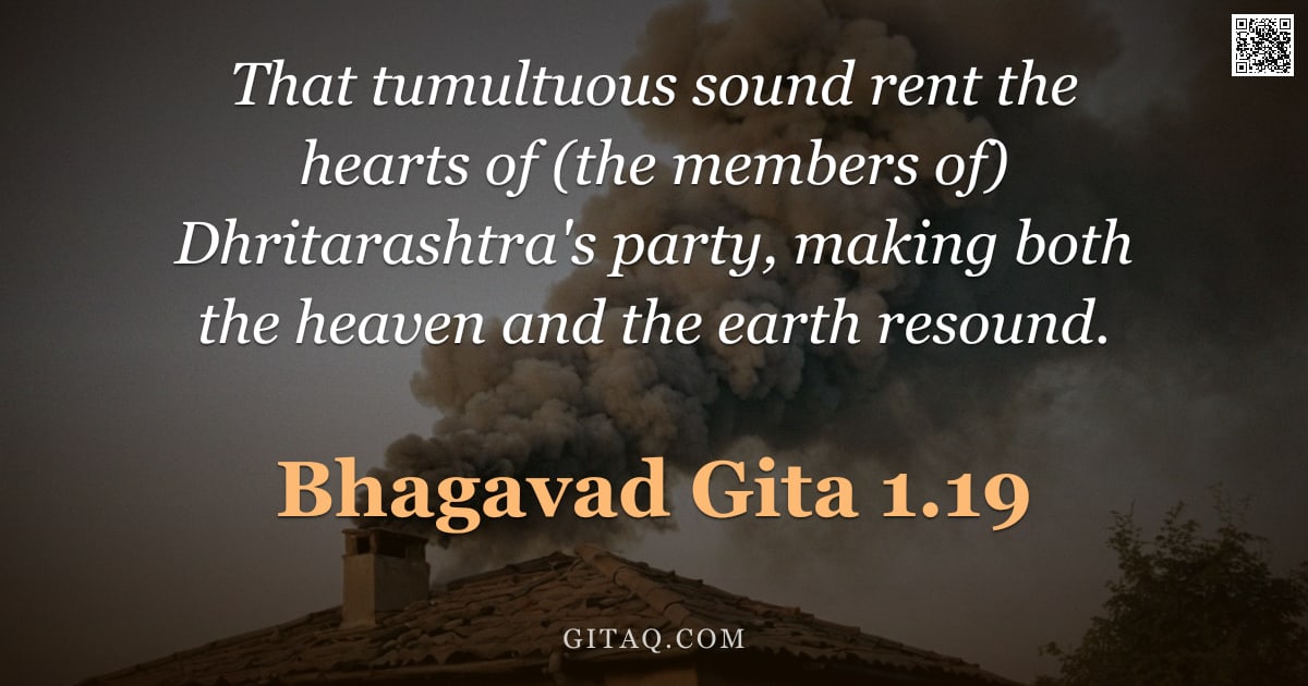 Bhagavad Gita 1.19 — "That tumultuous sound rent the hearts of (the members of) Dhritarashtra's party, making both the hea"