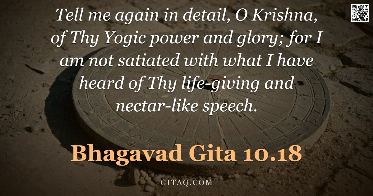 Bhagavad Gita 10.18 — "Tell me again in detail, O Krishna, of Thy Yogic power and glory; for I am not satiated with what I "