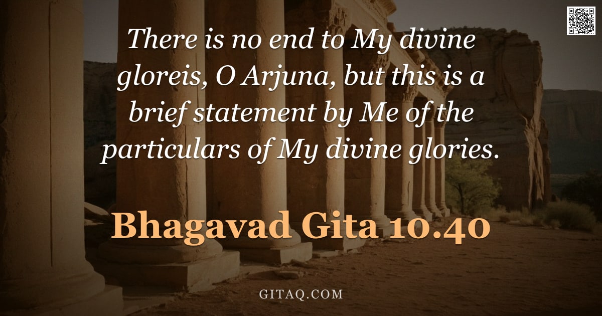 Bhagavad Gita 10.40 — "There is no end to My divine gloreis, O Arjuna, but this is a brief statement by Me of the particula"
