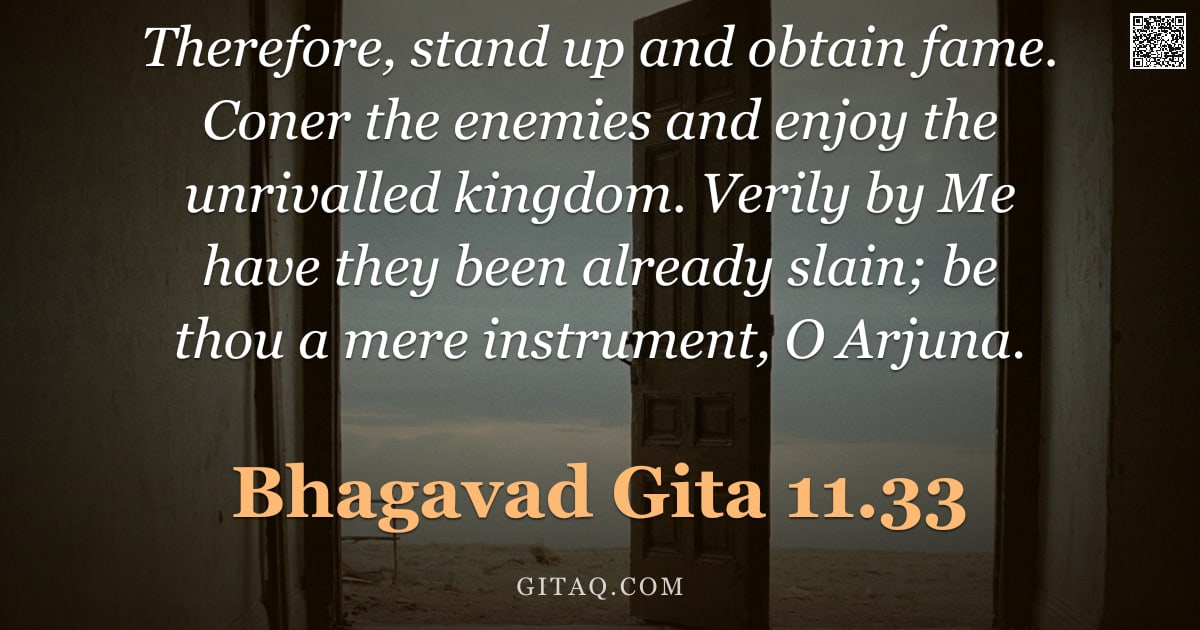 Bhagavad Gita 11.33 — "Therefore, stand up and obtain fame. Coner the enemies and enjoy the unrivalled kingdom. Verily by M"