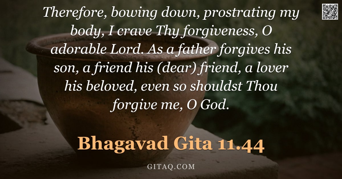 Bhagavad Gita 11.44 — "Therefore, bowing down, prostrating my body, I crave Thy forgiveness, O adorable Lord. As a father f"