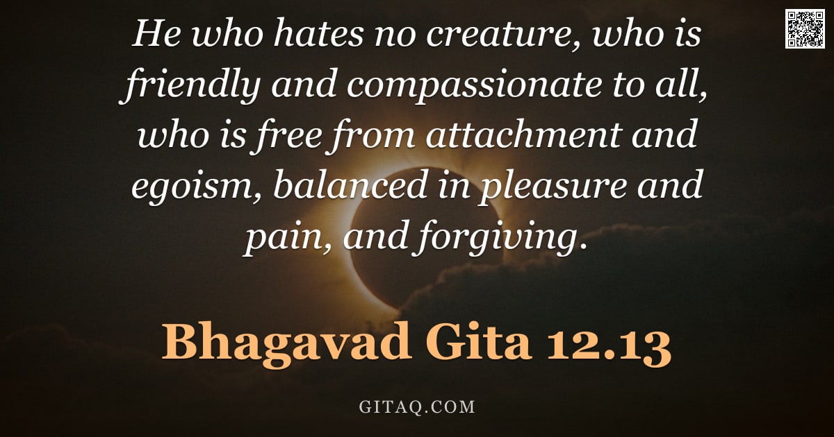 Bhagavad Gita 12.13 — "He who hates no creature, who is friendly and compassionate to all, who is free from attachment and "