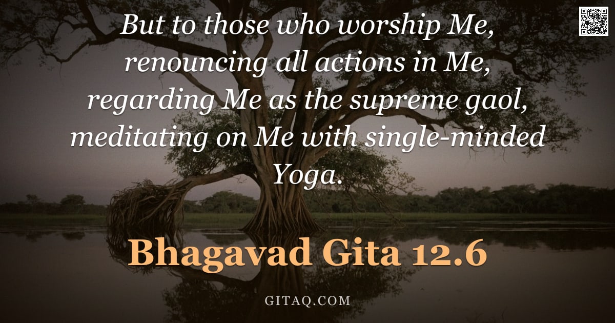 Bhagavad Gita 12.6 — "But to those who worship Me, renouncing all actions in Me, regarding Me as the supreme gaol, meditat"