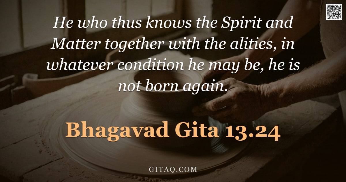 Bhagavad Gita 13.24 — "He who thus knows the Spirit and Matter together with the alities, in whatever condition he may be, "