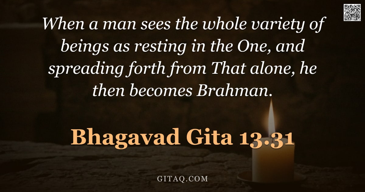 Bhagavad Gita 13.31 — "When a man sees the whole variety of beings as resting in the One, and spreading forth from That alo"