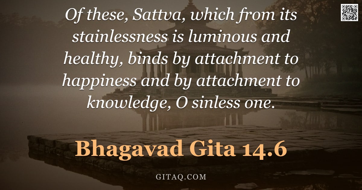 Bhagavad Gita 14.6 — "Of these, Sattva, which from its stainlessness is luminous and healthy, binds by attachment to happi"