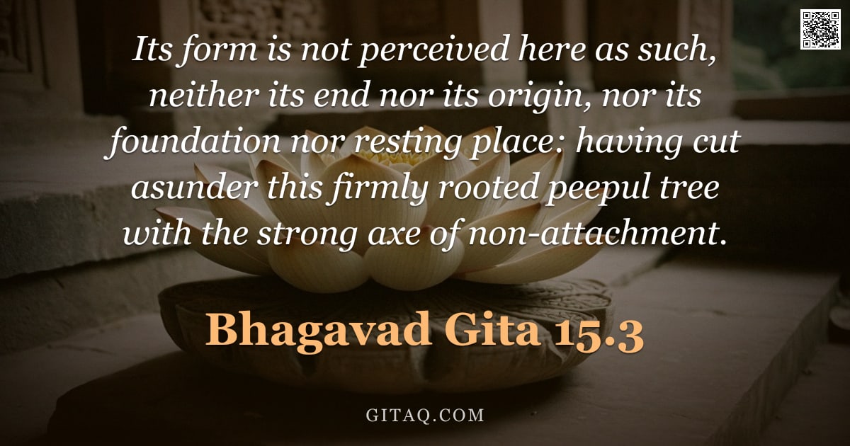 Bhagavad Gita 15.3 — "Its form is not perceived here as such, neither its end nor its origin, nor its foundation nor resti"