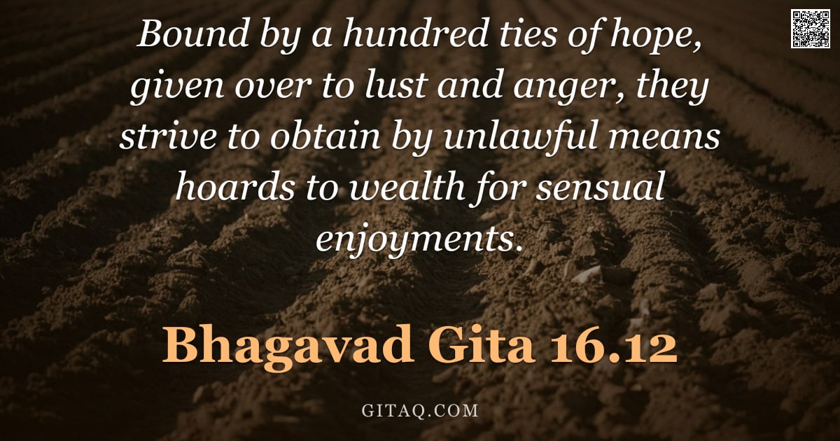 Bhagavad Gita 16.12 — "Bound by a hundred ties of hope, given over to lust and anger, they strive to obtain by unlawful mea"