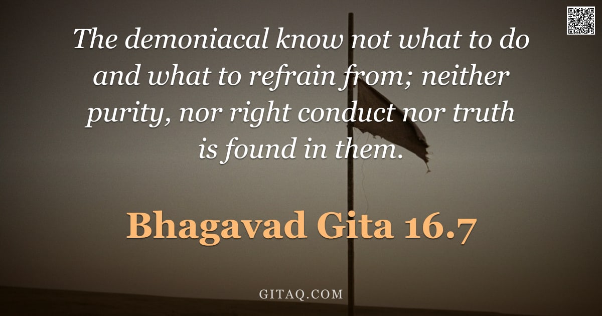 Bhagavad Gita 16.7 — "The demoniacal know not what to do and what to refrain from; neither purity, nor right conduct nor t"
