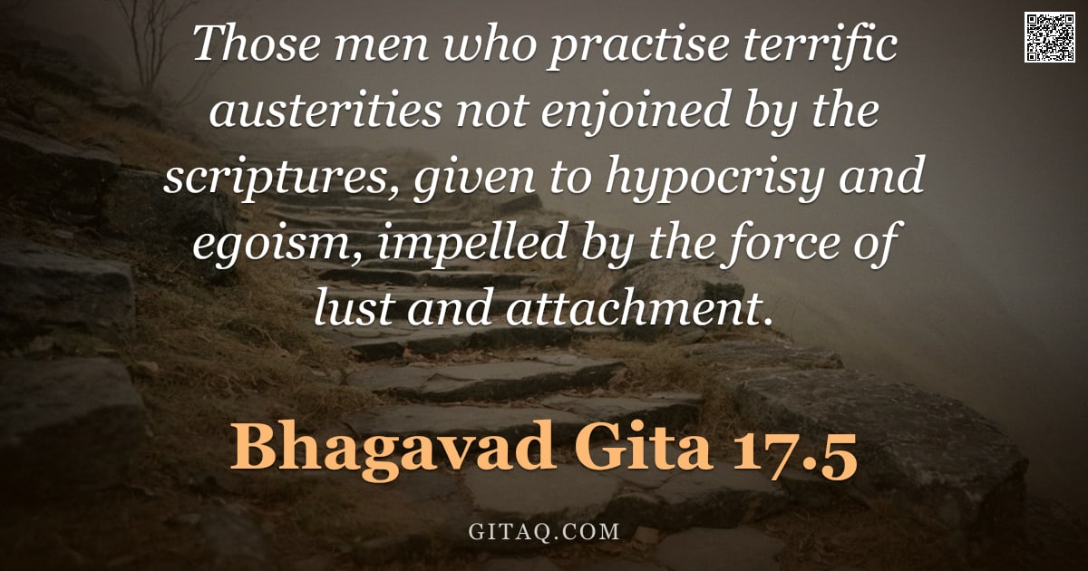 Bhagavad Gita 17.5 — "Those men who practise terrific austerities not enjoined by the scriptures, given to hypocrisy and e"