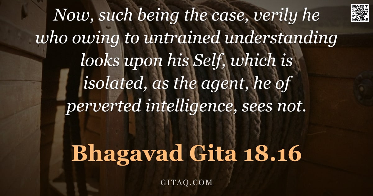 Bhagavad Gita 18.16 — "Now, such being the case, verily he who owing to untrained understanding looks upon his Self, which "