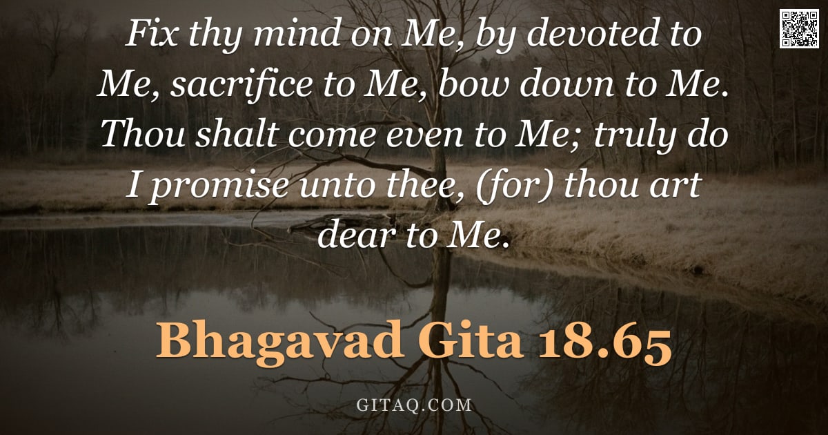 Bhagavad Gita 18.65 — "Fix thy mind on Me, by devoted to Me, sacrifice to Me, bow down to Me. Thou shalt come even to Me; t"