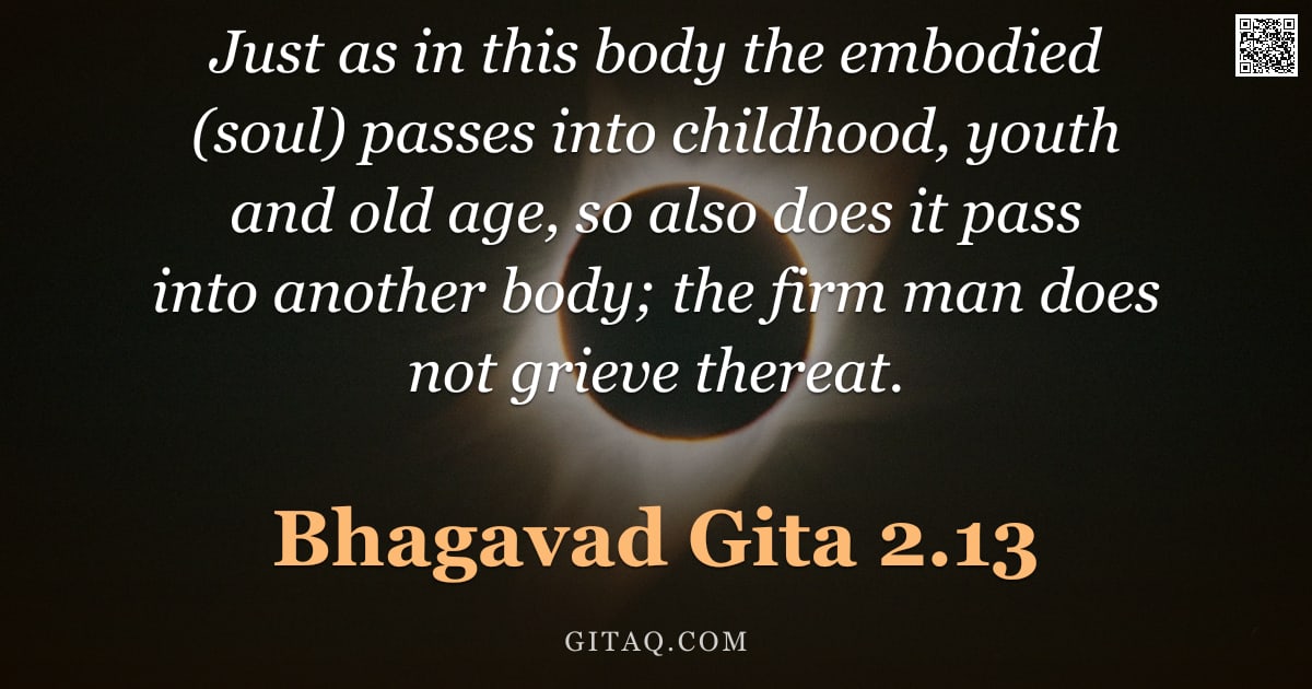 Bhagavad Gita 2.13 — "Just as in this body the embodied (soul) passes into childhood, youth and old age, so also does it p"