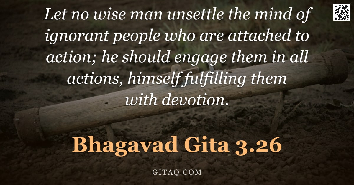 Bhagavad Gita 3.26 — "Let no wise man unsettle the mind of ignorant people who are attached to action; he should engage th"