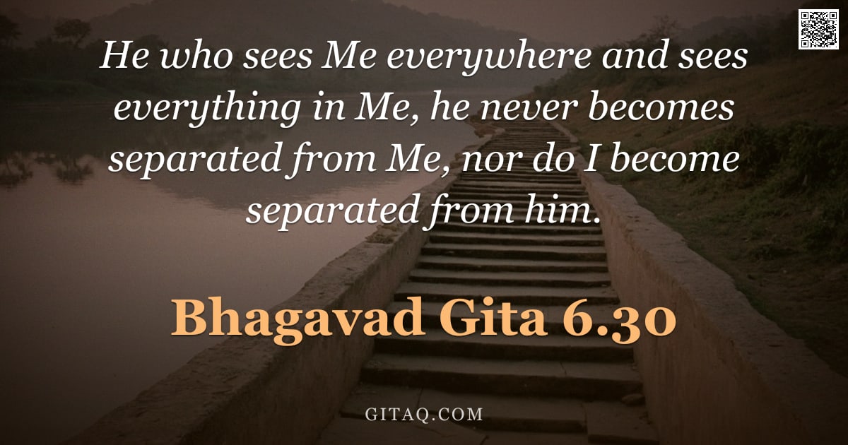 Bhagavad Gita 6.30 — "He who sees Me everywhere and sees everything in Me, he never becomes separated from Me, nor do I be"