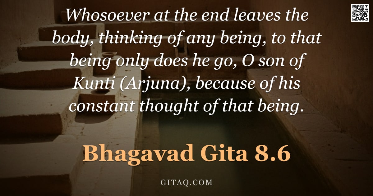 Bhagavad Gita 8.6 — "Whosoever at the end leaves the body, thinking of any being, to that being only does he go, O son of"