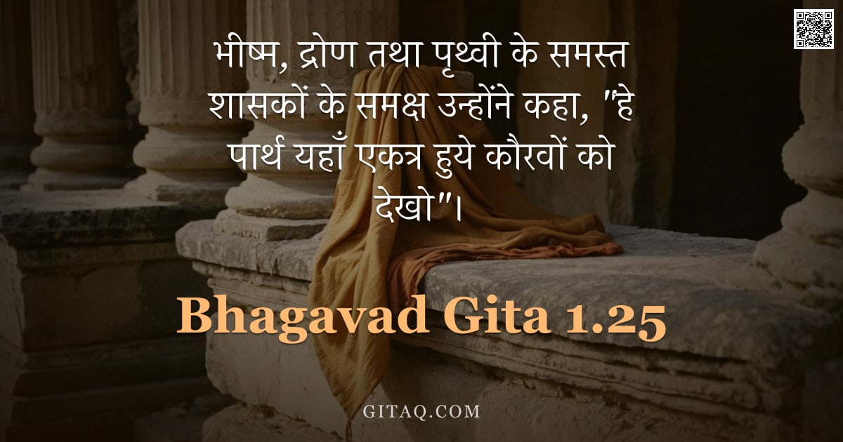 भगवद्गीता 1.25 — "भीष्म, द्रोण तथा पृथ्वी के समस्त शासकों के समक्ष उन्होंने कहा, "हे पार्थ यहाँ एकत्र हुये कौरवों को द"