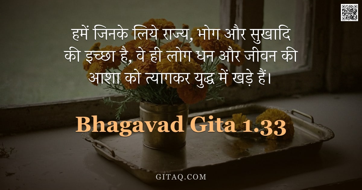 भगवद्गीता 1.33 — "हमें जिनके लिये राज्य,  भोग और सुखादि की इच्छा है,  वे ही लोग धन और जीवन की आशा को त्यागकर युद्ध में"