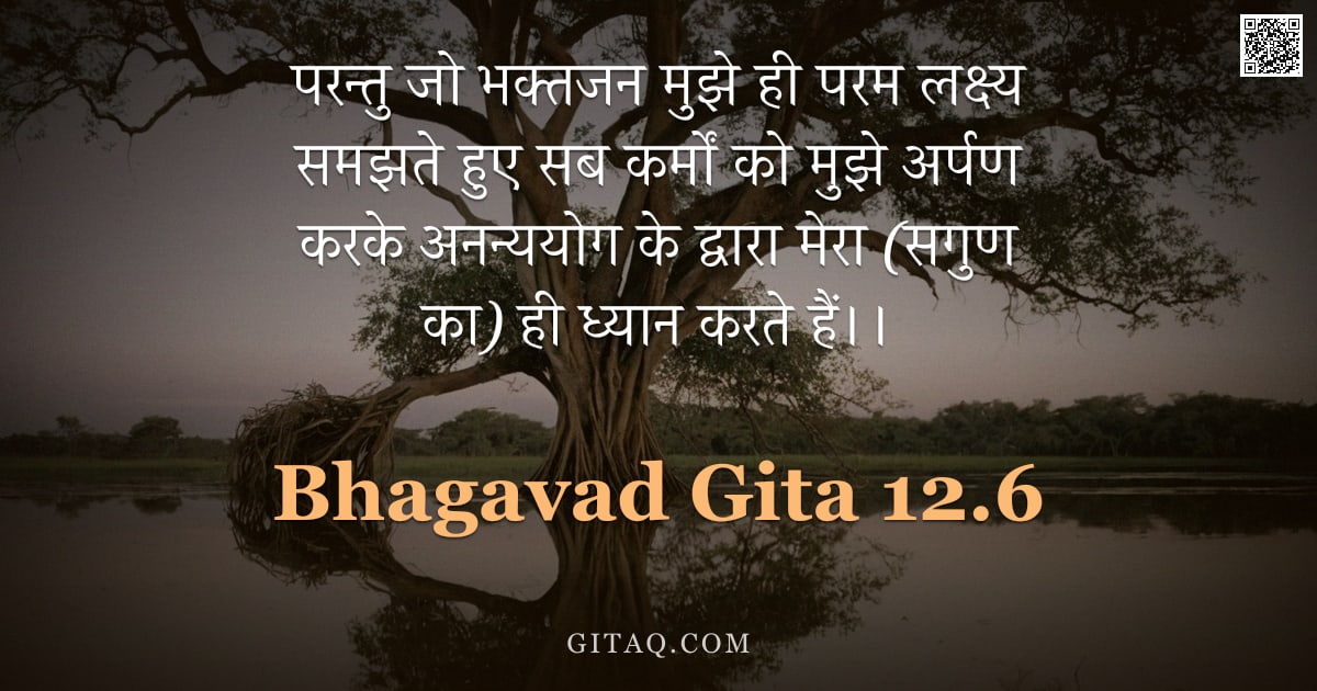 भगवद्गीता 12.6 — "परन्तु जो भक्तजन मुझे ही परम लक्ष्य समझते हुए सब कर्मों को मुझे अर्पण करके अनन्ययोग के द्वारा मेरा ("