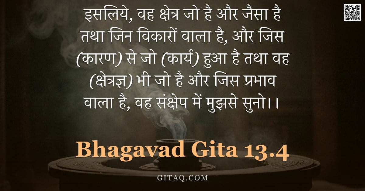 भगवद्गीता 13.4 — "इसलिये, वह क्षेत्र जो है और जैसा है तथा जिन विकारों वाला है, और जिस (कारण) से जो (कार्य) हुआ है तथा "