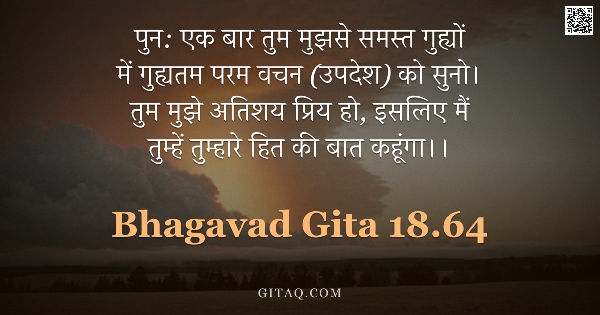 भगवद्गीता 18.64 — "पुन: एक बार तुम मुझसे समस्त गुह्यों में गुह्यतम परम वचन (उपदेश) को सुनो। तुम मुझे अतिशय प्रिय हो, इस"