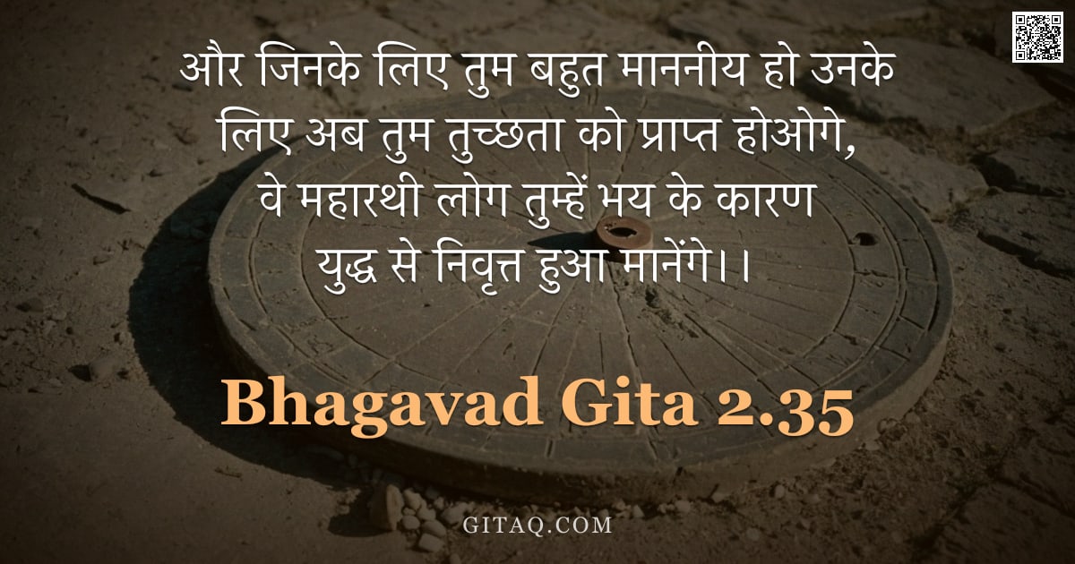 भगवद्गीता 2.35 — "और जिनके लिए तुम बहुत माननीय हो उनके लिए अब तुम तुच्छता को प्राप्त होओगे,  वे महारथी लोग तुम्हें भय "