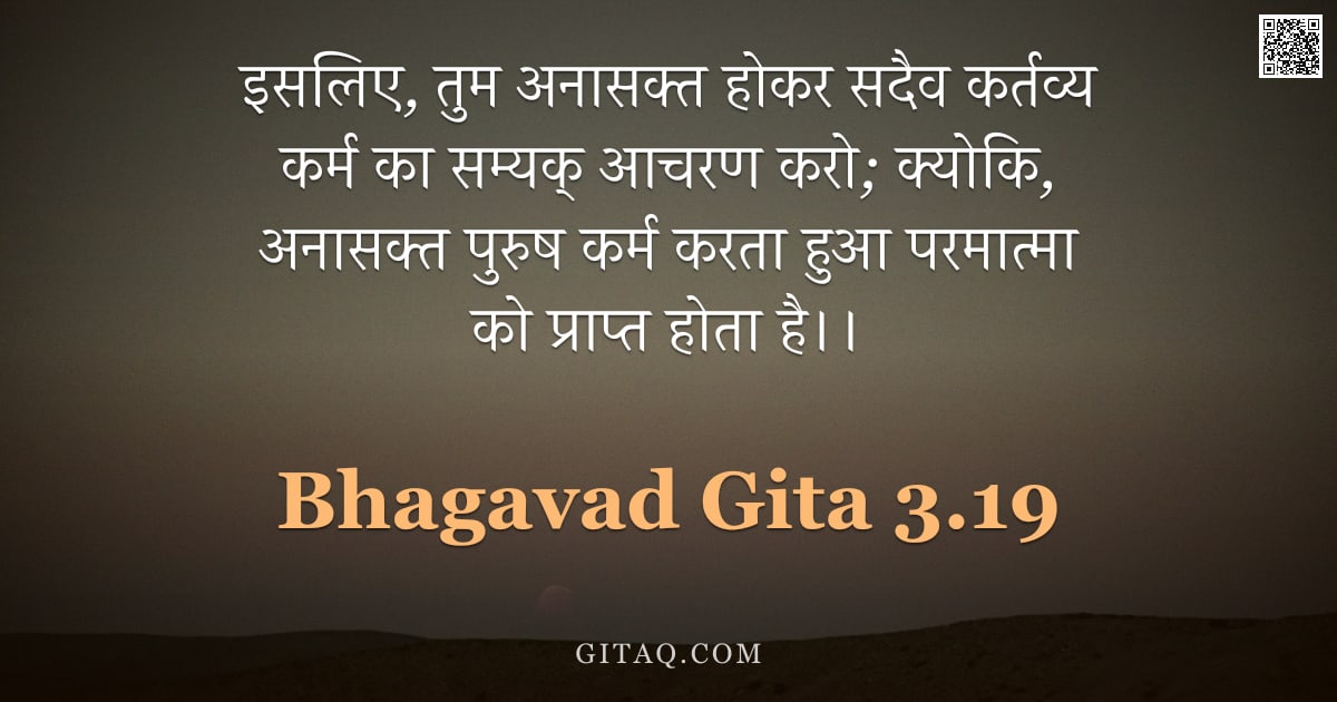 भगवद्गीता 3.19 — "इसलिए,  तुम अनासक्त होकर सदैव कर्तव्य कर्म का सम्यक् आचरण करो;  क्योकि,  अनासक्त पुरुष कर्म करता हुआ"