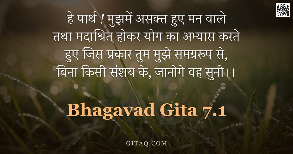 भगवद्गीता 7.1 — "हे पार्थ ! मुझमें असक्त हुए मन वाले तथा मदाश्रित होकर योग का अभ्यास करते हुए जिस प्रकार तुम मुझे समग"
