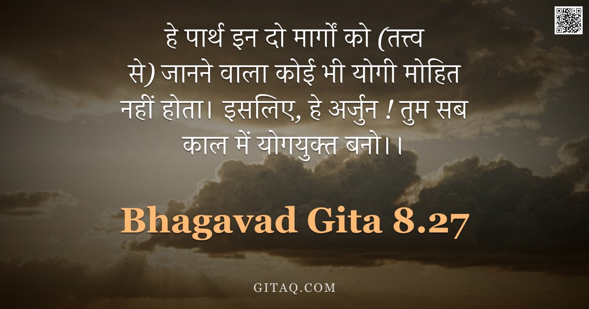 भगवद्गीता 8.27 — "हे पार्थ इन दो मार्गों को (तत्त्व से) जानने वाला कोई भी योगी मोहित नहीं होता। इसलिए, हे अर्जुन ! तुम"